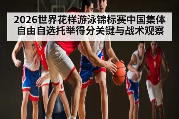 2026世界花样游泳锦标赛中国集体自由自选托举得分关键与战术观察