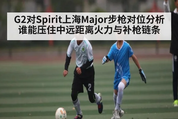 G2对Spirit上海Major步枪对位分析谁能压住中远距离火力与补枪链条